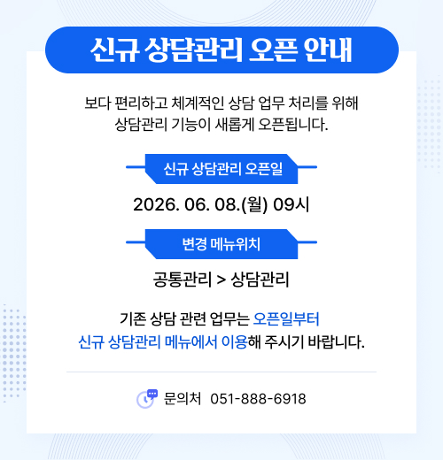 신규 상담관리 오픈 안내. 보다 편리하고 체계적인 상담 업무 처리를 위해 상담관리 기능이 새롭게 오픈됩니다. 신규 상담관리 오픈일:2026년 6월 8일 월요일 09시, 변경 메뉴위치:공통관리 > 상담관리. 기존 상담 관련 업무는 오픈일부터 신규 상담관리 메뉴에서 이용해 주시기 바랍니다. 문의처:051-888-6918